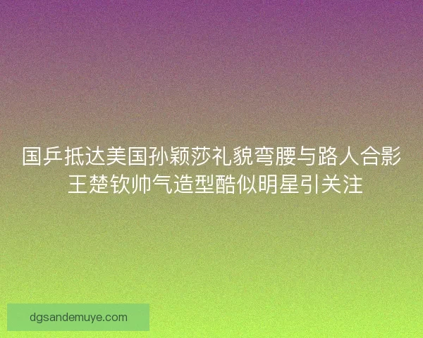 国乒抵达美国孙颖莎礼貌弯腰与路人合影 王楚钦帅气造型酷似明星引关注