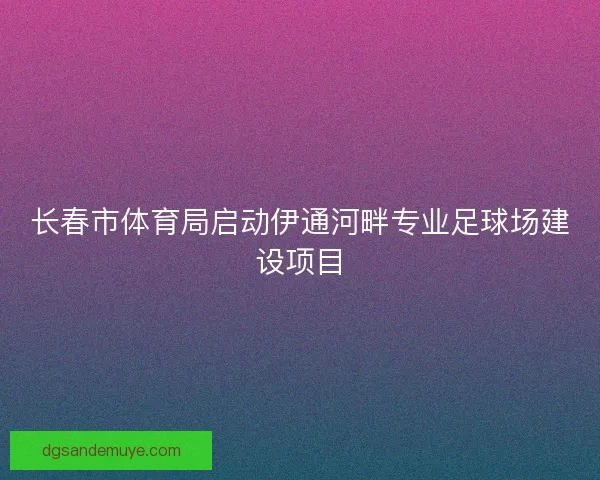 长春市体育局启动伊通河畔专业足球场建设项目