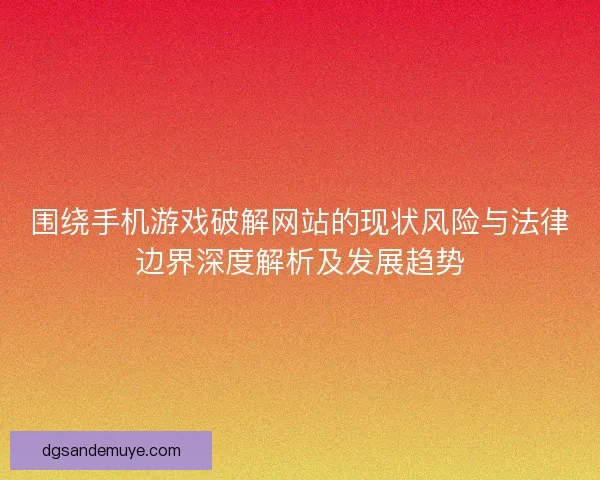 围绕手机游戏破解网站的现状风险与法律边界深度解析及发展趋势