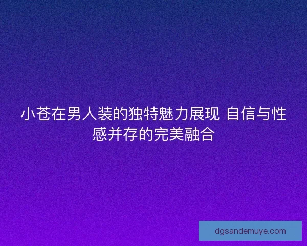 小苍在男人装的独特魅力展现 自信与性感并存的完美融合 小苍在男人装的独特魅力展现 自信与性感并存的完美融合