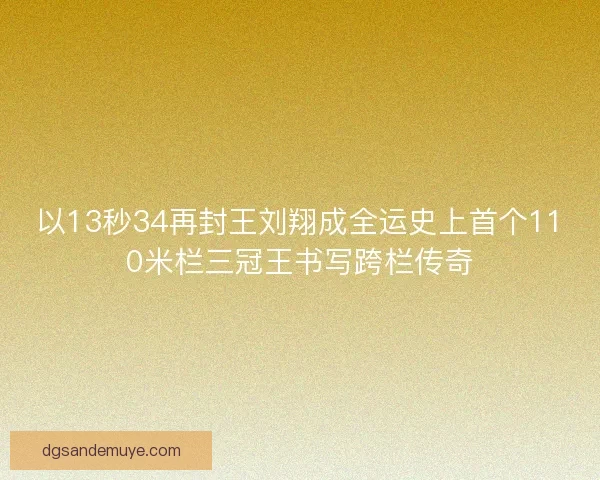 以13秒34再封王刘翔成全运史上首个110米栏三冠王书写跨栏传奇