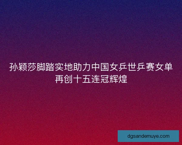 孙颖莎脚踏实地助力中国女乒世乒赛女单再创十五连冠辉煌