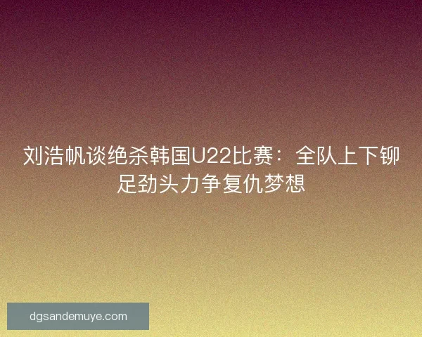刘浩帆谈绝杀韩国U22比赛：全队上下铆足劲头力争复仇梦想