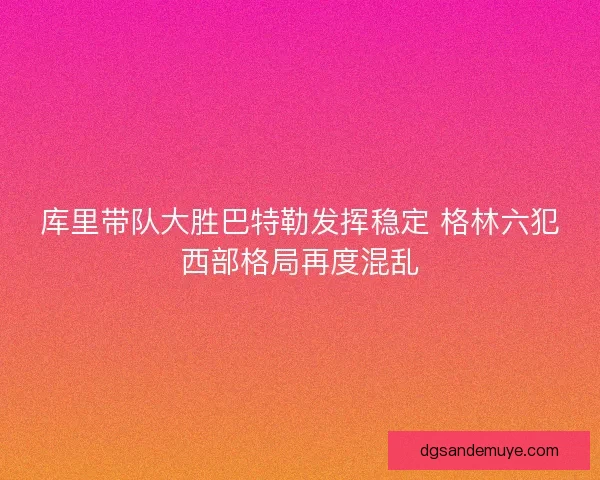 库里带队大胜巴特勒发挥稳定 格林六犯西部格局再度混乱