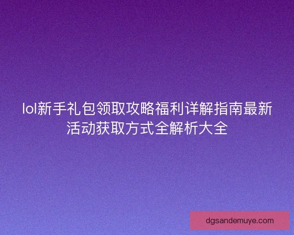 lol新手礼包领取攻略福利详解指南最新活动获取方式全解析大全