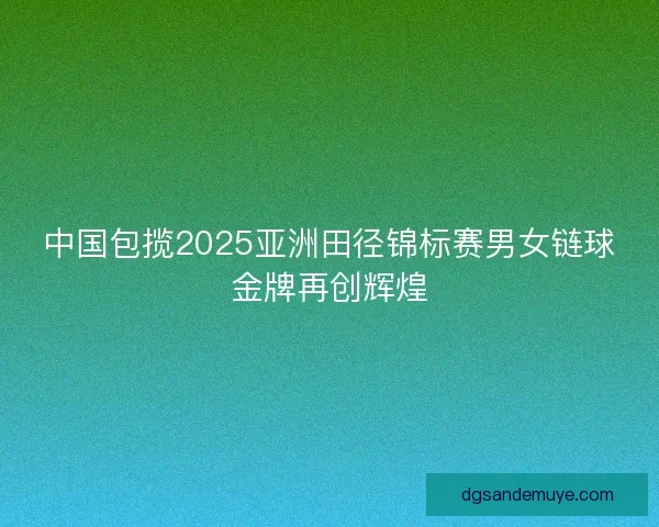 中国包揽2025亚洲田径锦标赛男女链球金牌再创辉煌