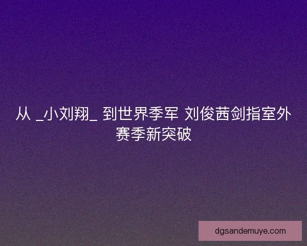 从 _小刘翔_ 到世界季军 刘俊茜剑指室外赛季新突破