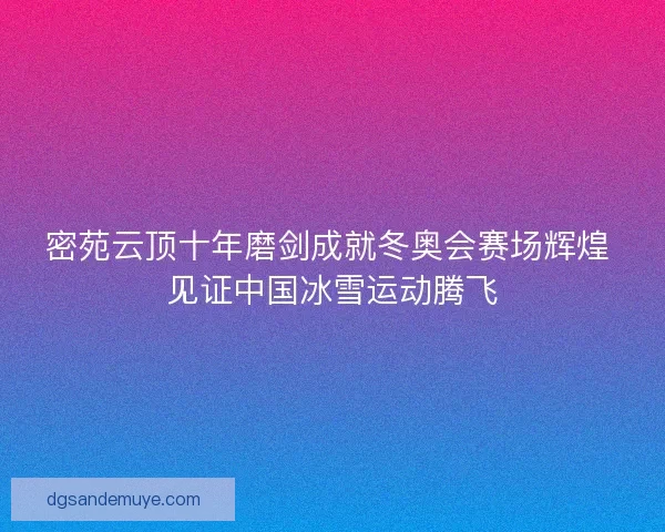 密苑云顶十年磨剑成就冬奥会赛场辉煌 见证中国冰雪运动腾飞