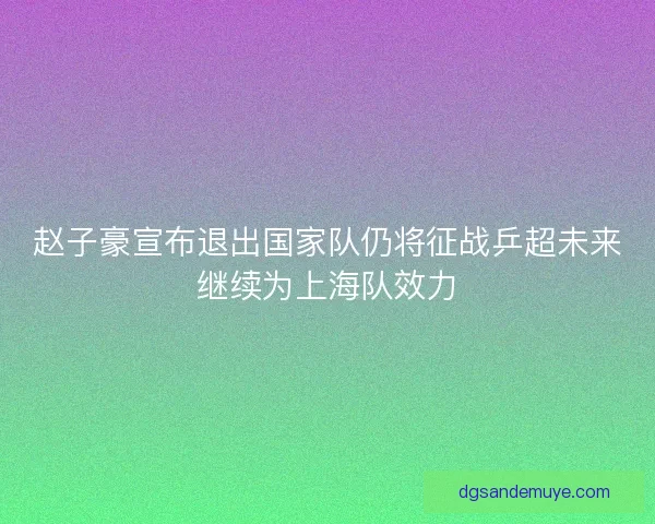 赵子豪宣布退出国家队仍将征战乒超未来继续为上海队效力 赵子豪宣布退出国家队仍将征战乒超未来继续为上海队效力