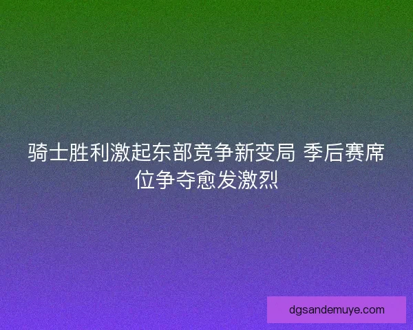 骑士胜利激起东部竞争新变局 季后赛席位争夺愈发激烈