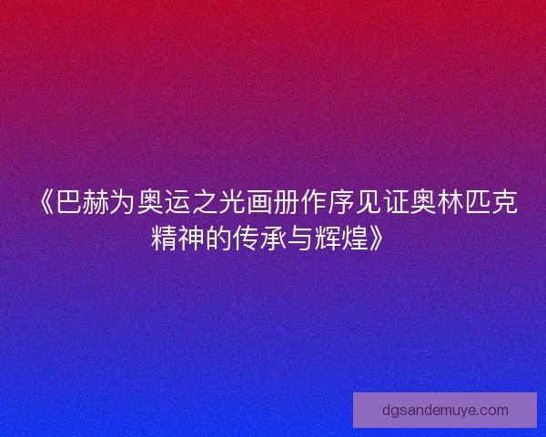 《巴赫为奥运之光画册作序见证奥林匹克精神的传承与辉煌》