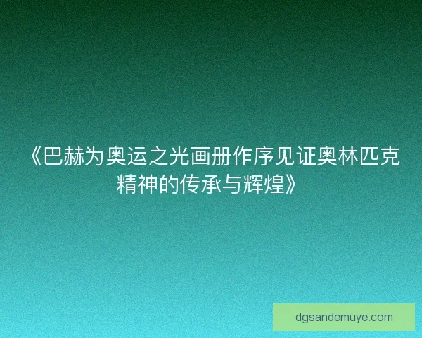 《巴赫为奥运之光画册作序见证奥林匹克精神的传承与辉煌》 《巴赫为奥运之光画册作序见证奥林匹克精神的传承与辉煌》