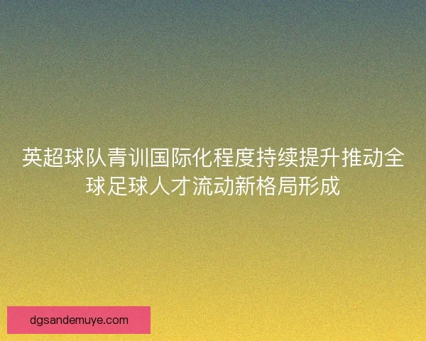 英超球队青训国际化程度持续提升推动全球足球人才流动新格局形成