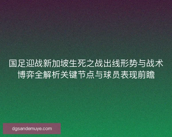 国足迎战新加坡生死之战出线形势与战术博弈全解析关键节点与球员表现前瞻 国足迎战新加坡生死之战出线形势与战术博弈全解析关键节点与球员表现前瞻