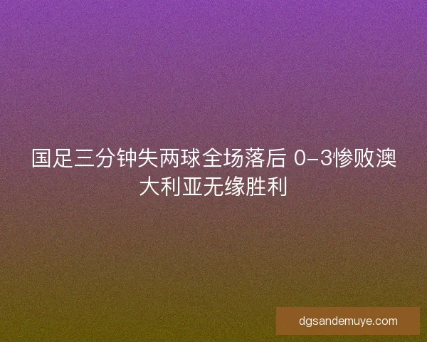 国足三分钟失两球全场落后 0-3惨败澳大利亚无缘胜利 国足三分钟失两球全场落后 0-3惨败澳大利亚无缘胜利